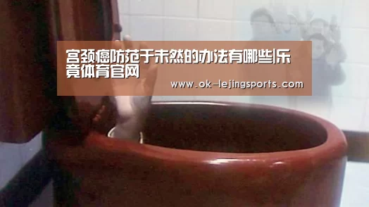 宫颈癌防范于未然的办法有哪些|乐竟体育官网(图2) 乐竟体育官网